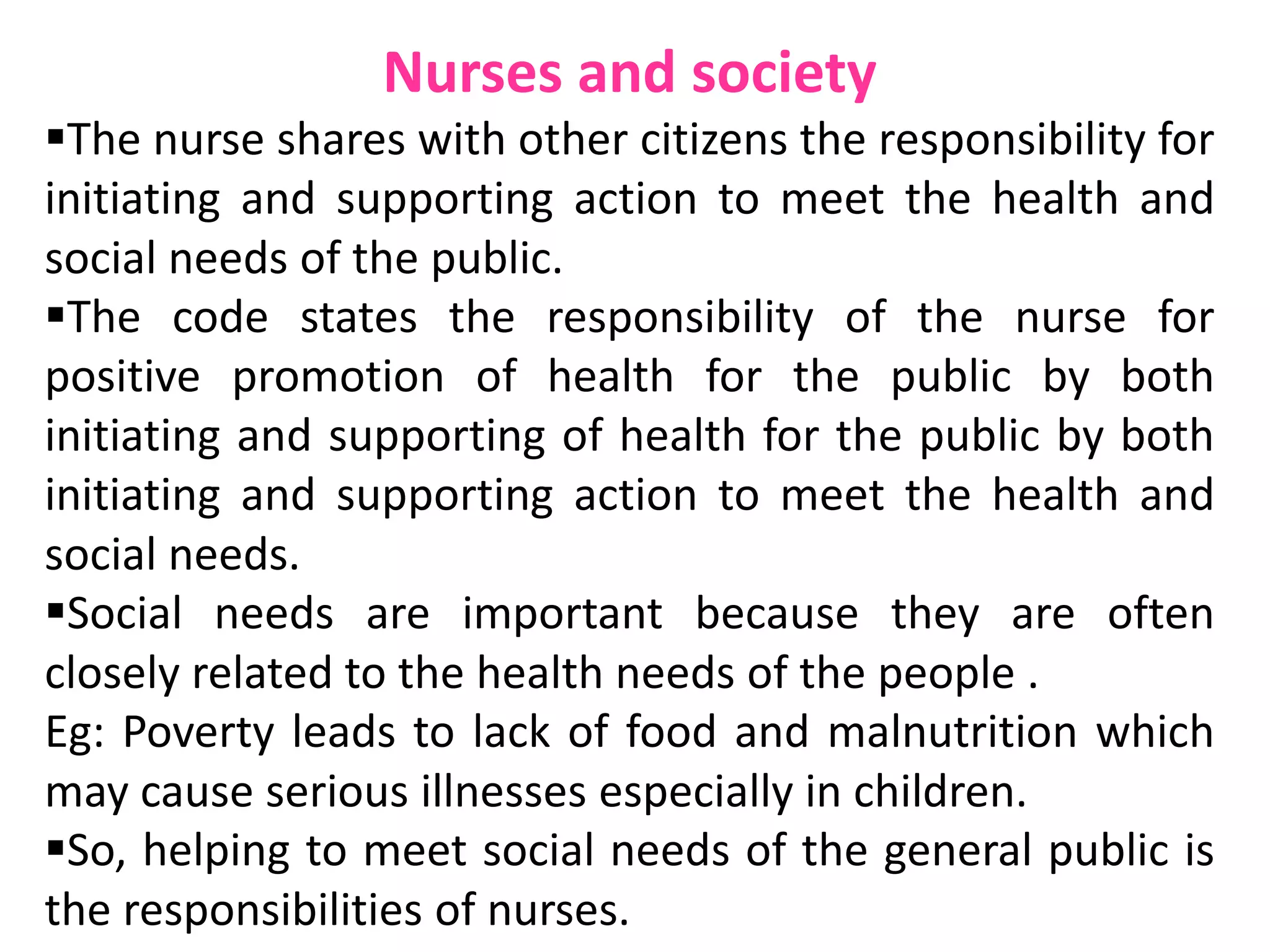 Nurses and society
The nurse shares with other citizens the responsibility for
initiating and supporting action to meet the health and
social needs of the public.
The code states the responsibility of the nurse for
positive promotion of health for the public by both
initiating and supporting of health for the public by both
initiating and supporting action to meet the health and
social needs.
Social needs are important because they are often
closely related to the health needs of the people .
Eg: Poverty leads to lack of food and malnutrition which
may cause serious illnesses especially in children.
So, helping to meet social needs of the general public is
the responsibilities of nurses.
 