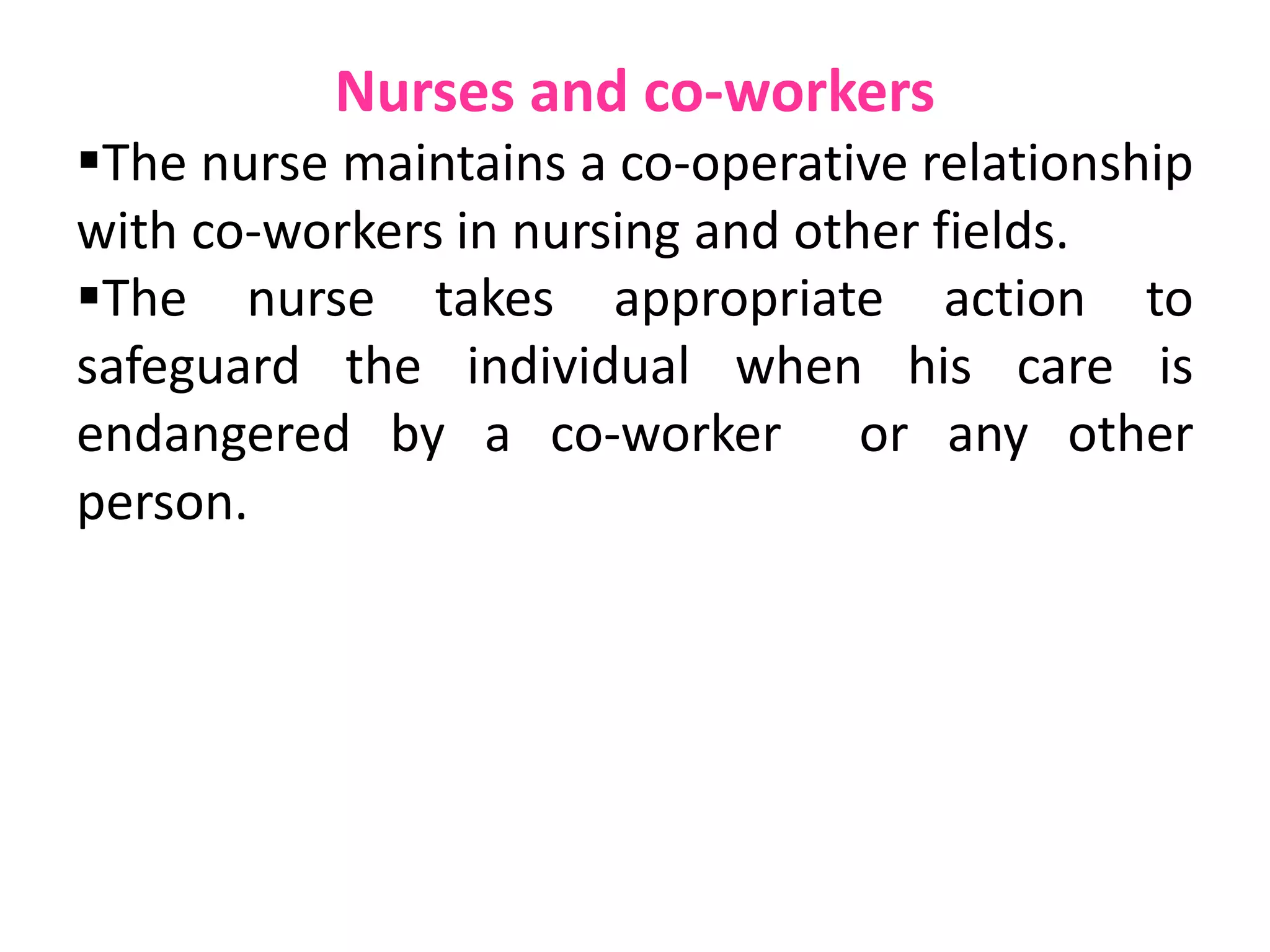 Nurses and co-workers
The nurse maintains a co-operative relationship
with co-workers in nursing and other fields.
The nurse takes appropriate action to
safeguard the individual when his care is
endangered by a co-worker or any other
person.
 
