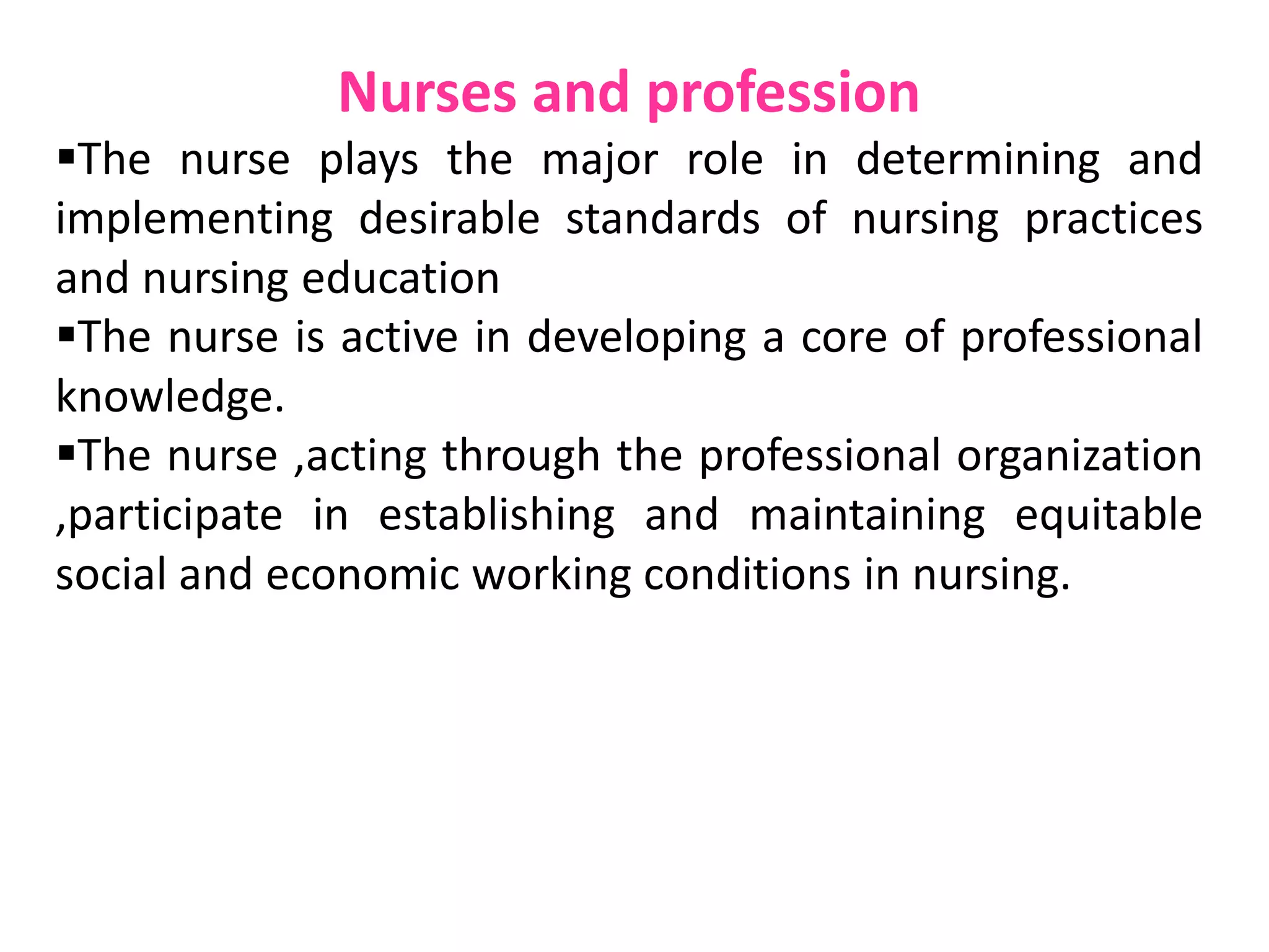 Nurses and profession
The nurse plays the major role in determining and
implementing desirable standards of nursing practices
and nursing education
The nurse is active in developing a core of professional
knowledge.
The nurse ,acting through the professional organization
,participate in establishing and maintaining equitable
social and economic working conditions in nursing.
 