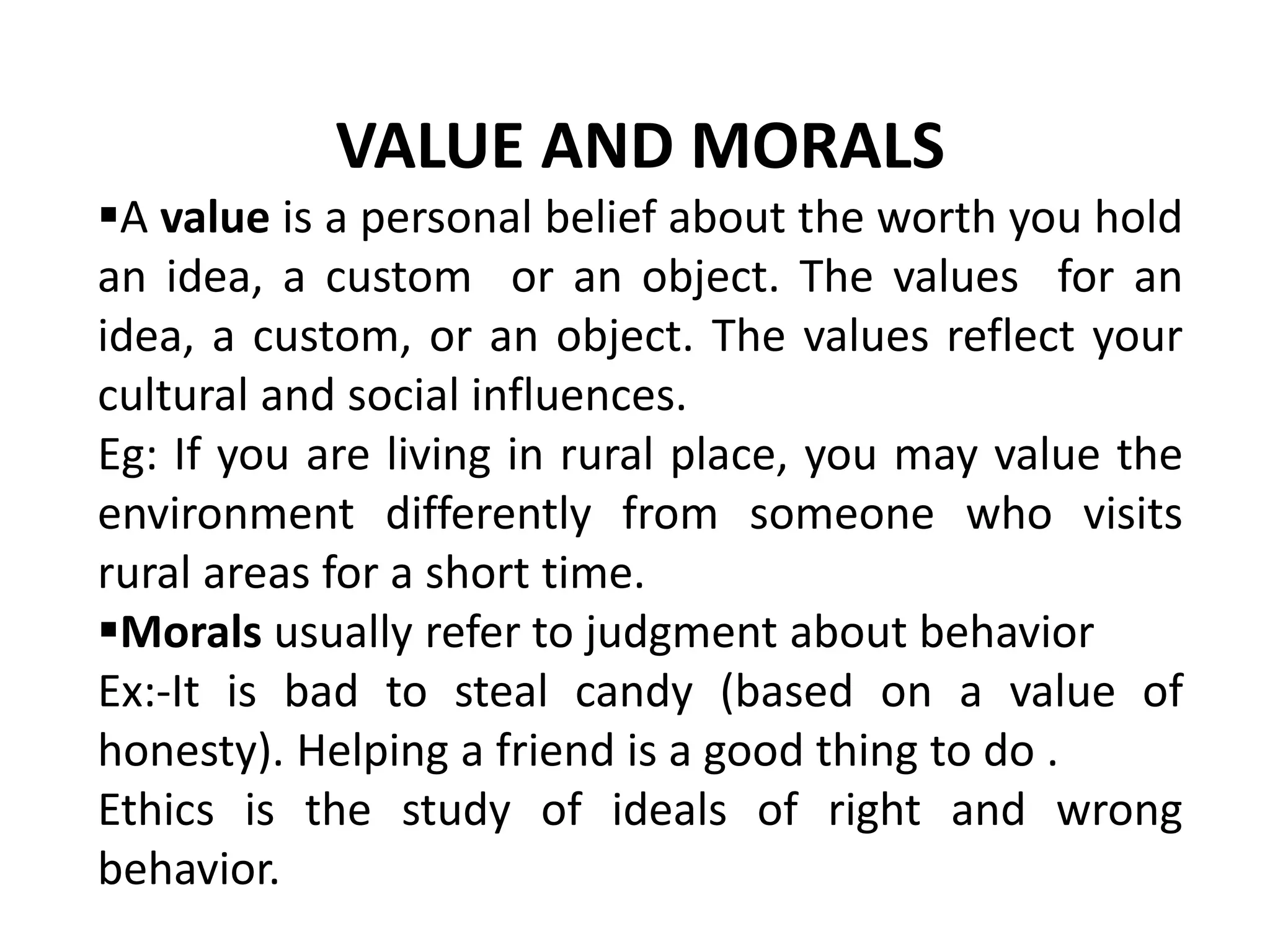 VALUE AND MORALS
A value is a personal belief about the worth you hold
an idea, a custom or an object. The values for an
idea, a custom, or an object. The values reflect your
cultural and social influences.
Eg: If you are living in rural place, you may value the
environment differently from someone who visits
rural areas for a short time.
Morals usually refer to judgment about behavior
Ex:-It is bad to steal candy (based on a value of
honesty). Helping a friend is a good thing to do .
Ethics is the study of ideals of right and wrong
behavior.
 