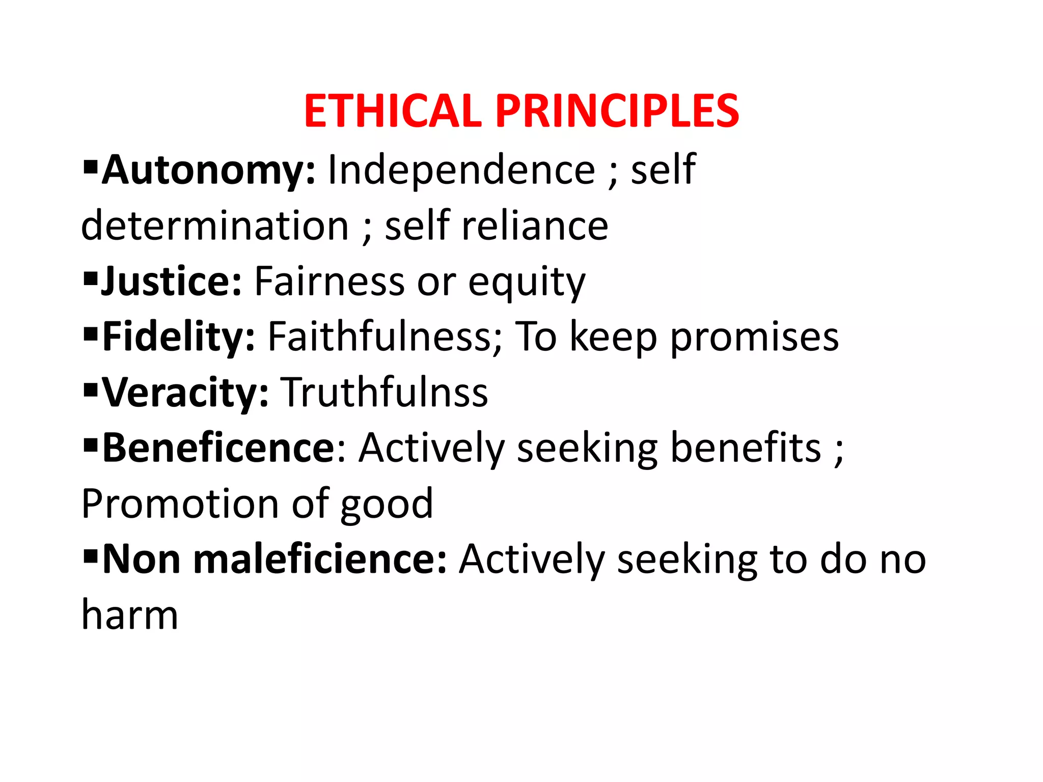 ETHICAL PRINCIPLES
Autonomy: Independence ; self
determination ; self reliance
Justice: Fairness or equity
Fidelity: Faithfulness; To keep promises
Veracity: Truthfulnss
Beneficence: Actively seeking benefits ;
Promotion of good
Non maleficience: Actively seeking to do no
harm
 