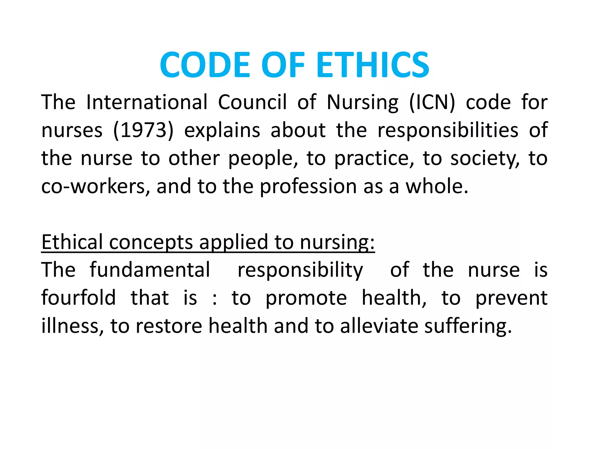CODE OF ETHICS
The International Council of Nursing (ICN) code for
nurses (1973) explains about the responsibilities of
the nurse to other people, to practice, to society, to
co-workers, and to the profession as a whole.
Ethical concepts applied to nursing:
The fundamental responsibility of the nurse is
fourfold that is : to promote health, to prevent
illness, to restore health and to alleviate suffering.
 
