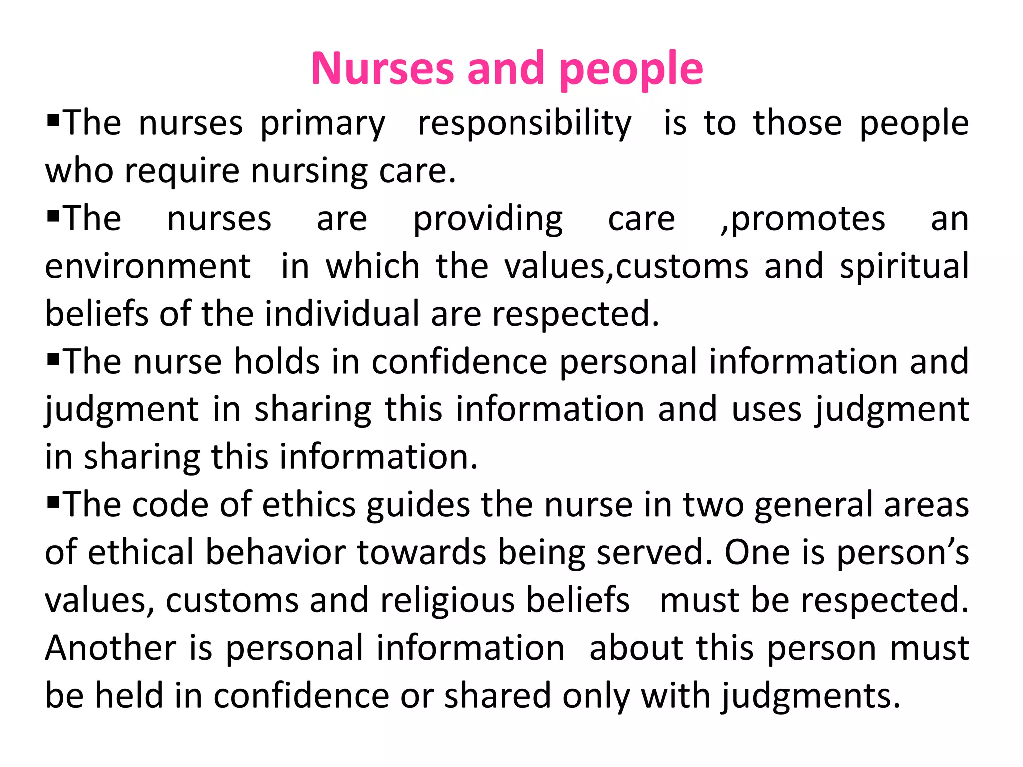 Nurses and people
The nurses primary responsibility is to those people
who require nursing care.
The nurses are providing care ,promotes an
environment in which the values,customs and spiritual
beliefs of the individual are respected.
The nurse holds in confidence personal information and
judgment in sharing this information and uses judgment
in sharing this information.
The code of ethics guides the nurse in two general areas
of ethical behavior towards being served. One is person’s
values, customs and religious beliefs must be respected.
Another is personal information about this person must
be held in confidence or shared only with judgments.
 