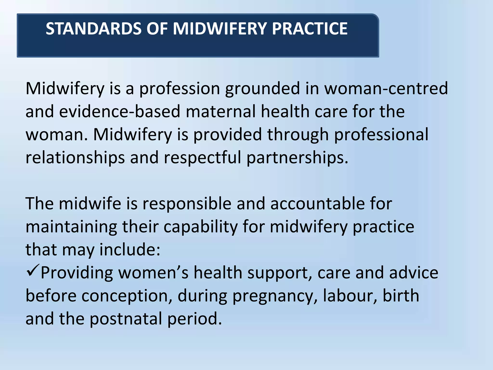 Midwifery is a profession grounded in woman-centred
and evidence-based maternal health care for the
woman. Midwifery is provided through professional
relationships and respectful partnerships.
The midwife is responsible and accountable for
maintaining their capability for midwifery practice
that may include:
Providing women’s health support, care and advice
before conception, during pregnancy, labour, birth
and the postnatal period.
STANDARDS OF MIDWIFERY PRACTICE
 