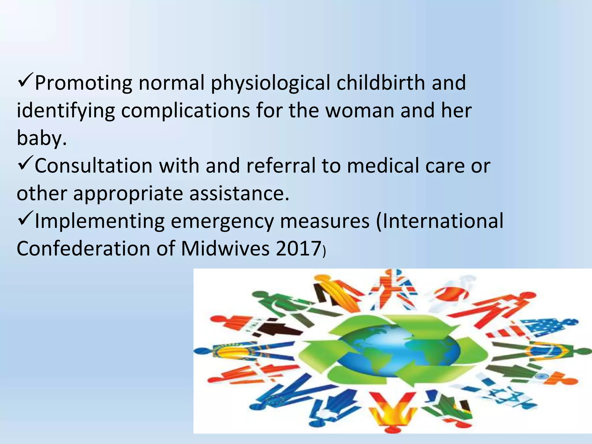 Promoting normal physiological childbirth and
identifying complications for the woman and her
baby.
Consultation with and referral to medical care or
other appropriate assistance.
Implementing emergency measures (International
Confederation of Midwives 2017)
 