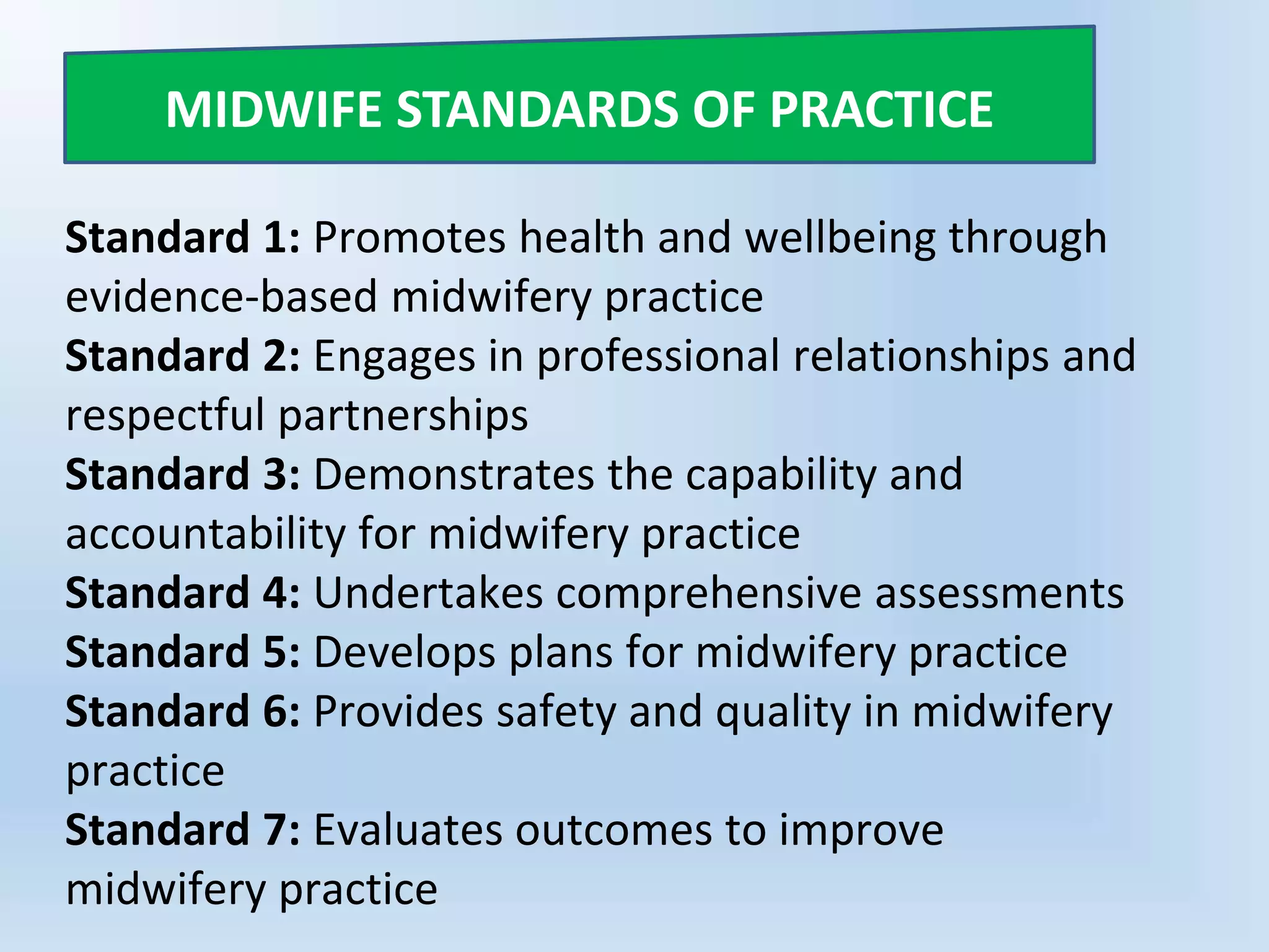 Standard 1: Promotes health and wellbeing through
evidence-based midwifery practice
Standard 2: Engages in professional relationships and
respectful partnerships
Standard 3: Demonstrates the capability and
accountability for midwifery practice
Standard 4: Undertakes comprehensive assessments
Standard 5: Develops plans for midwifery practice
Standard 6: Provides safety and quality in midwifery
practice
Standard 7: Evaluates outcomes to improve
midwifery practice
MIDWIFE STANDARDS OF PRACTICE
 