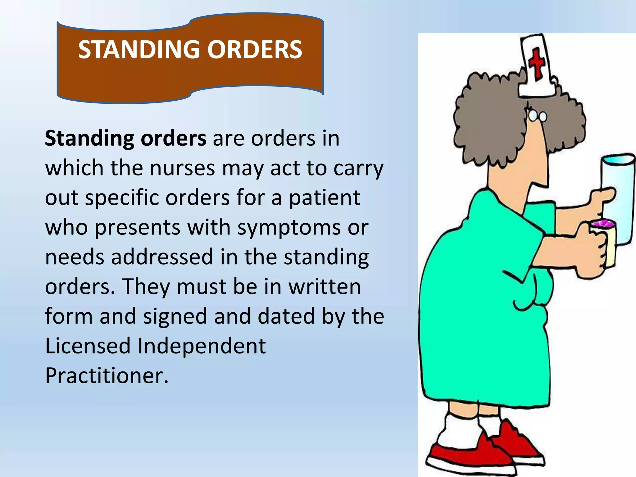 Standing orders are orders in
which the nurses may act to carry
out specific orders for a patient
who presents with symptoms or
needs addressed in the standing
orders. They must be in written
form and signed and dated by the
Licensed Independent
Practitioner.
STANDING ORDERS
 