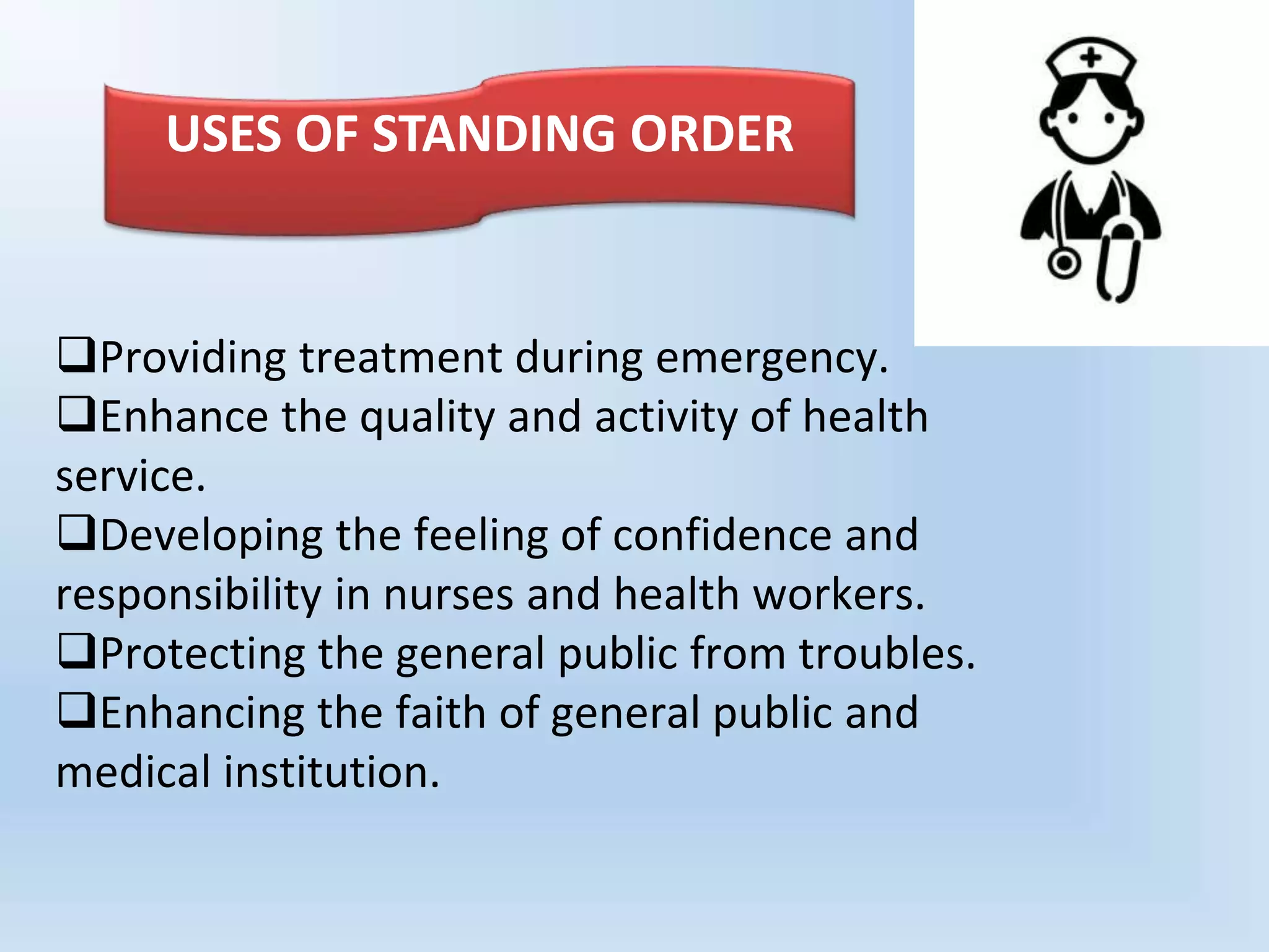 Providing treatment during emergency.
Enhance the quality and activity of health
service.
Developing the feeling of confidence and
responsibility in nurses and health workers.
Protecting the general public from troubles.
Enhancing the faith of general public and
medical institution.
USES OF STANDING ORDER
 