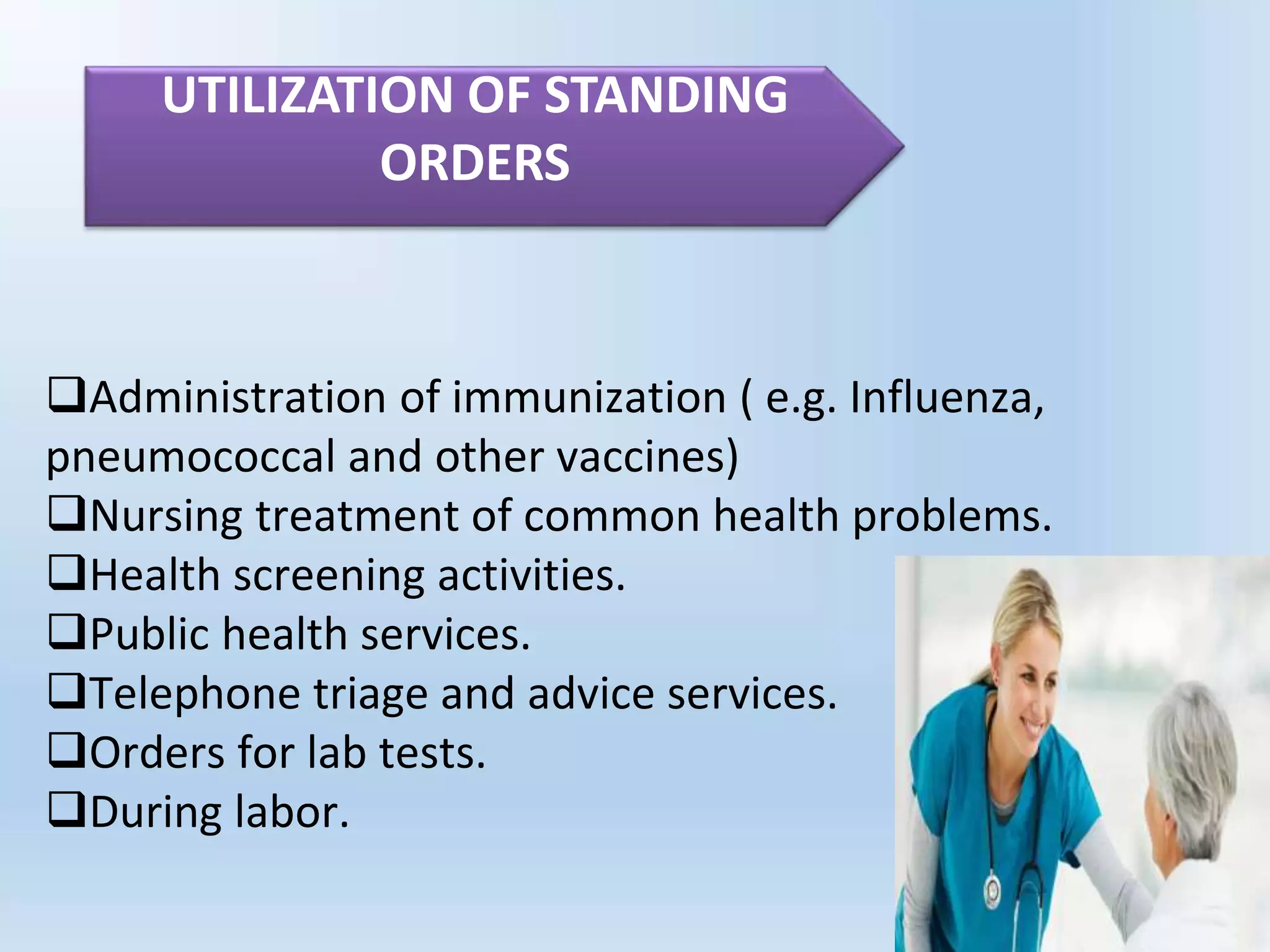 Administration of immunization ( e.g. Influenza,
pneumococcal and other vaccines)
Nursing treatment of common health problems.
Health screening activities.
Public health services.
Telephone triage and advice services.
Orders for lab tests.
During labor.
UTILIZATION OF STANDING
ORDERS
 