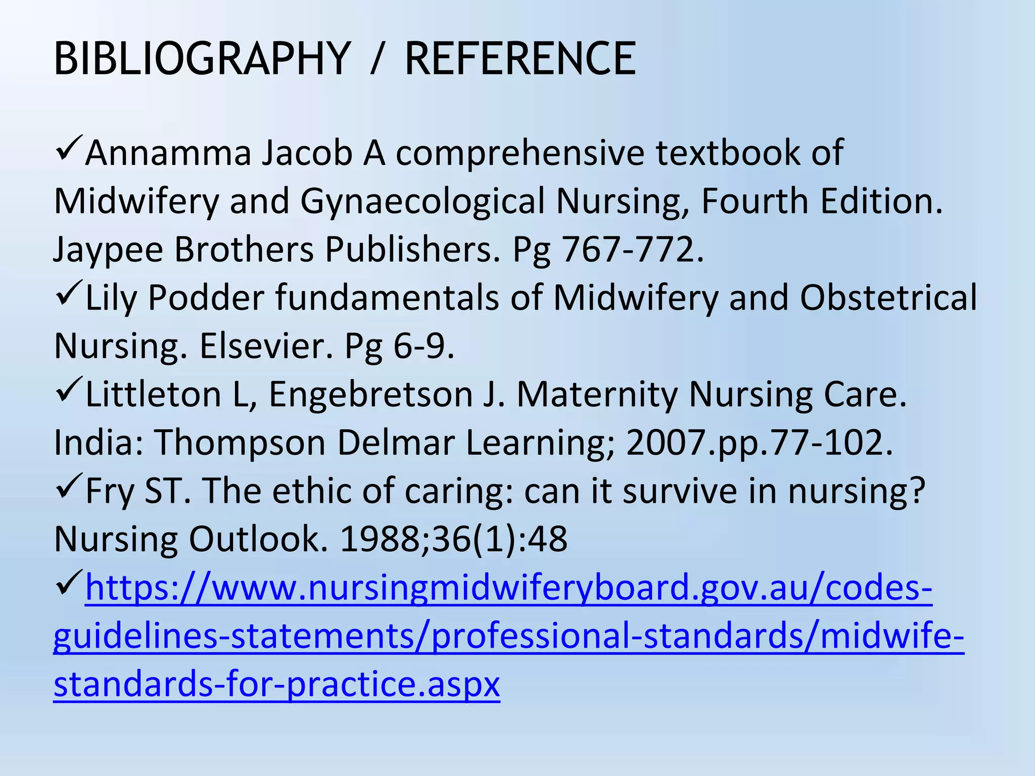 BIBLIOGRAPHY / REFERENCE
Annamma Jacob A comprehensive textbook of
Midwifery and Gynaecological Nursing, Fourth Edition.
Jaypee Brothers Publishers. Pg 767-772.
Lily Podder fundamentals of Midwifery and Obstetrical
Nursing. Elsevier. Pg 6-9.
Littleton L, Engebretson J. Maternity Nursing Care.
India: Thompson Delmar Learning; 2007.pp.77-102.
Fry ST. The ethic of caring: can it survive in nursing?
Nursing Outlook. 1988;36(1):48
https://www.nursingmidwiferyboard.gov.au/codes-
guidelines-statements/professional-standards/midwife-
standards-for-practice.aspx
 