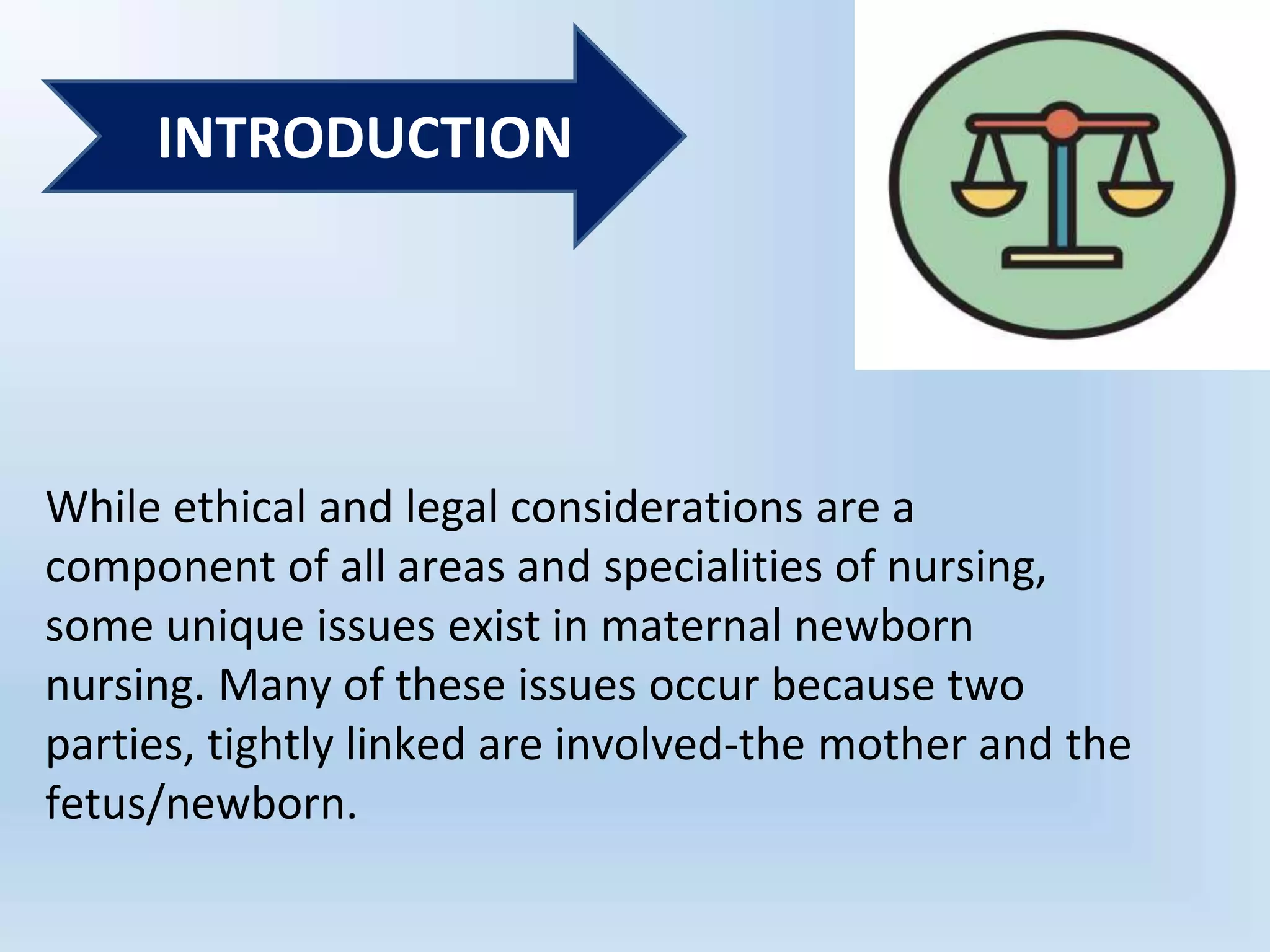 While ethical and legal considerations are a
component of all areas and specialities of nursing,
some unique issues exist in maternal newborn
nursing. Many of these issues occur because two
parties, tightly linked are involved-the mother and the
fetus/newborn.
INTRODUCTION
 