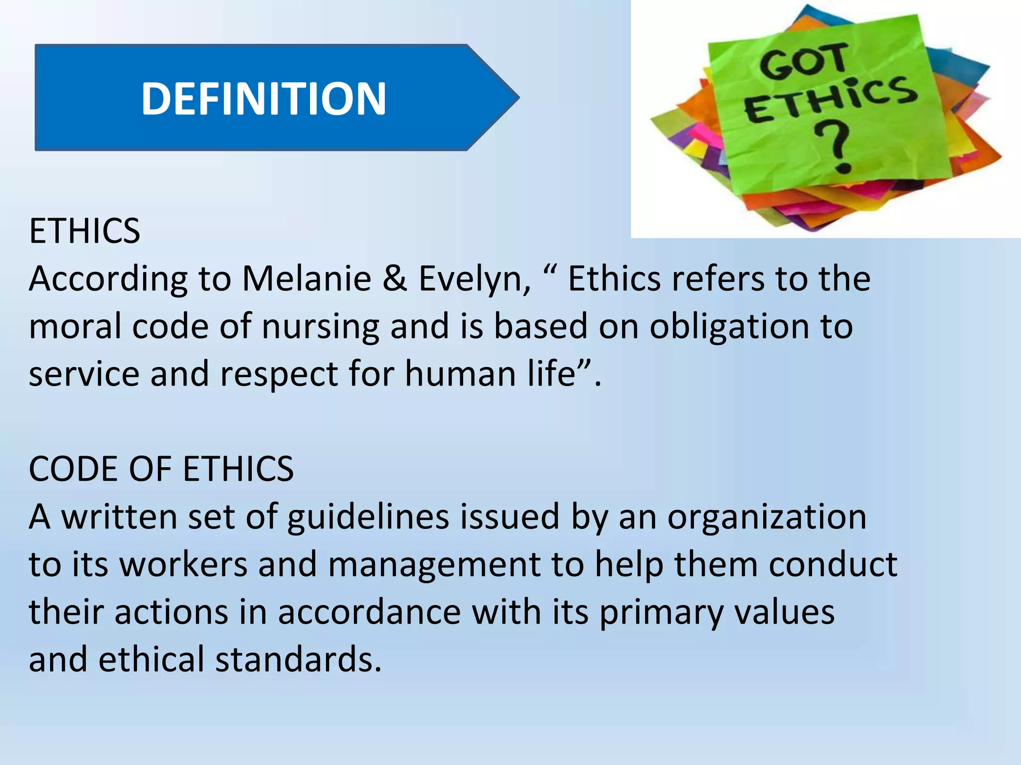 ETHICS
According to Melanie & Evelyn, “ Ethics refers to the
moral code of nursing and is based on obligation to
service and respect for human life”.
CODE OF ETHICS
A written set of guidelines issued by an organization
to its workers and management to help them conduct
their actions in accordance with its primary values
and ethical standards.
DEFINITION
 