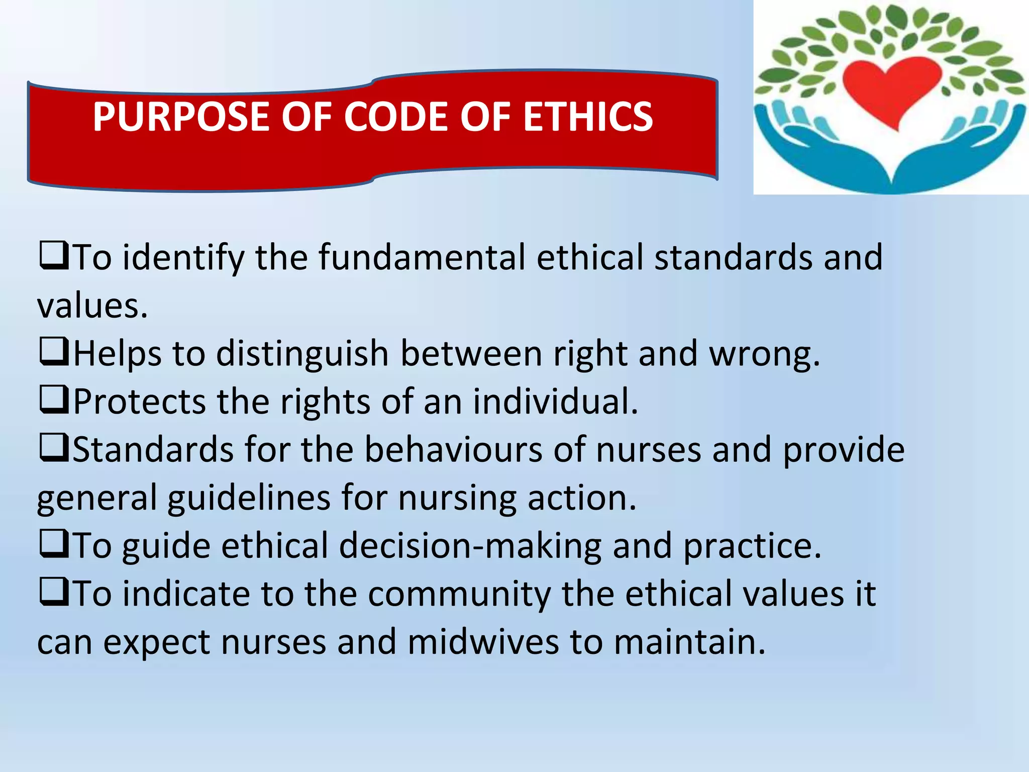 To identify the fundamental ethical standards and
values.
Helps to distinguish between right and wrong.
Protects the rights of an individual.
Standards for the behaviours of nurses and provide
general guidelines for nursing action.
To guide ethical decision-making and practice.
To indicate to the community the ethical values it
can expect nurses and midwives to maintain.
PURPOSE OF CODE OF ETHICS
 