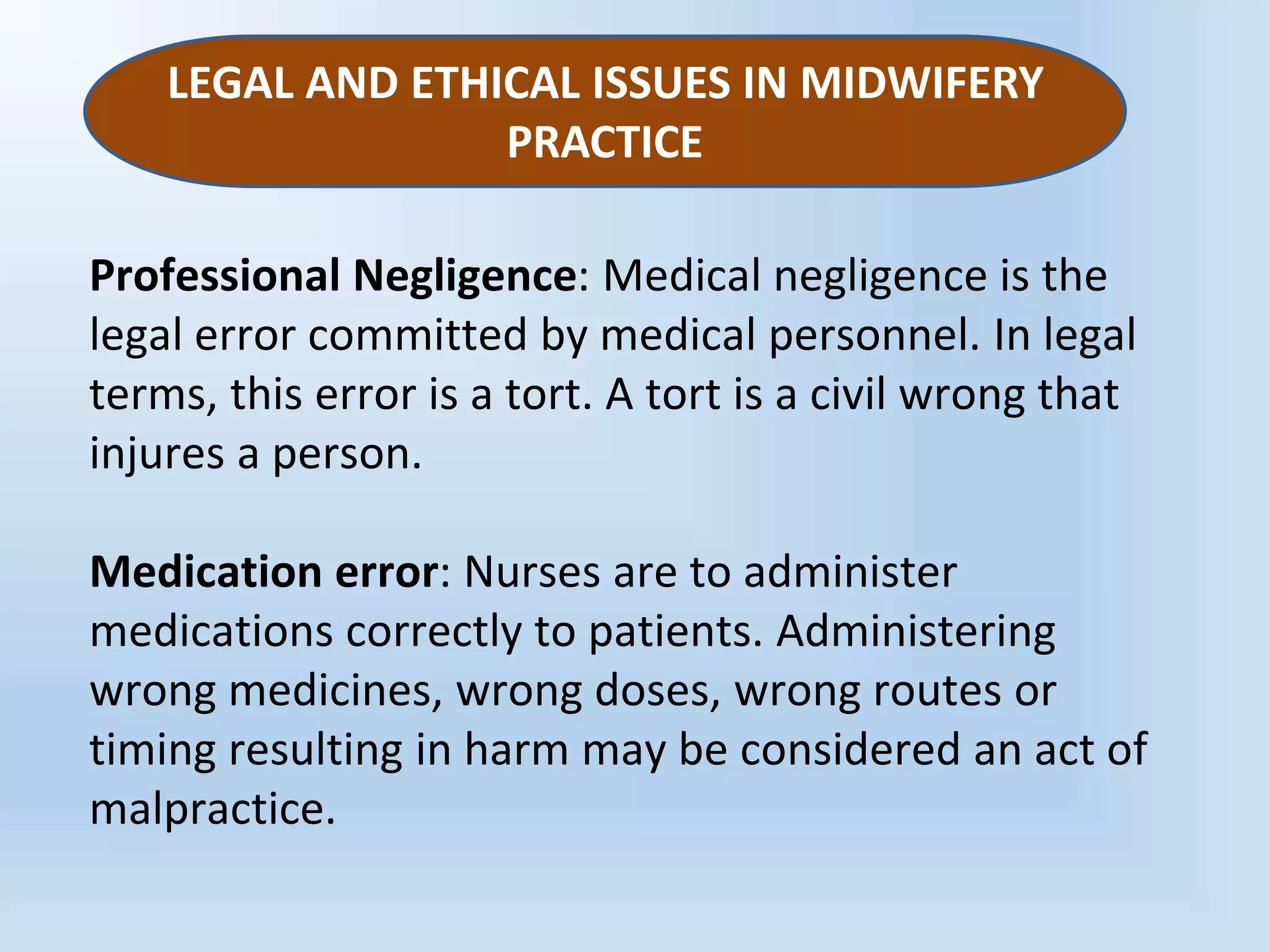 Professional Negligence: Medical negligence is the
legal error committed by medical personnel. In legal
terms, this error is a tort. A tort is a civil wrong that
injures a person.
Medication error: Nurses are to administer
medications correctly to patients. Administering
wrong medicines, wrong doses, wrong routes or
timing resulting in harm may be considered an act of
malpractice.
LEGAL AND ETHICAL ISSUES IN MIDWIFERY
PRACTICE
 