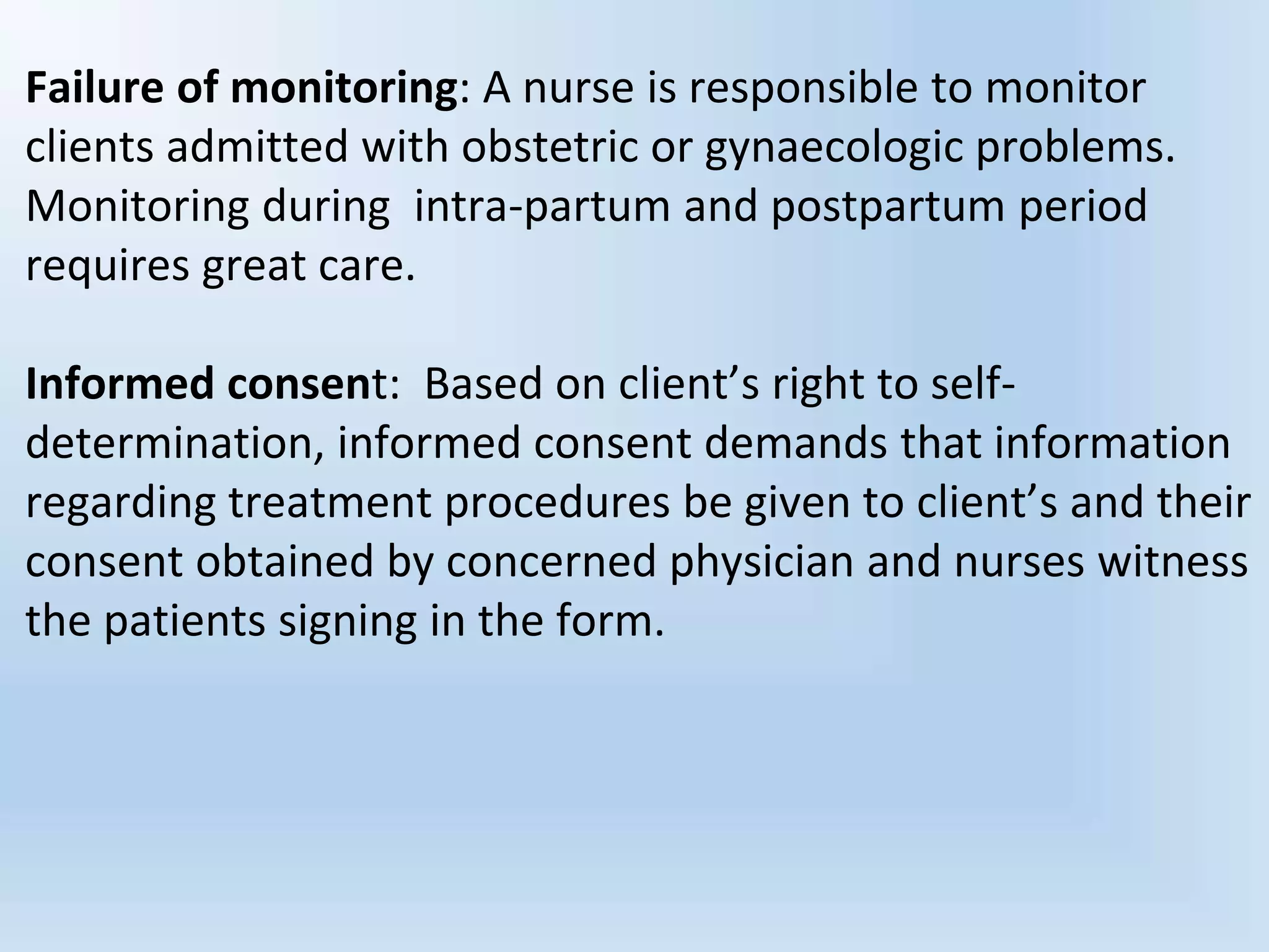 Failure of monitoring: A nurse is responsible to monitor
clients admitted with obstetric or gynaecologic problems.
Monitoring during intra-partum and postpartum period
requires great care.
Informed consent: Based on client’s right to self-
determination, informed consent demands that information
regarding treatment procedures be given to client’s and their
consent obtained by concerned physician and nurses witness
the patients signing in the form.
 