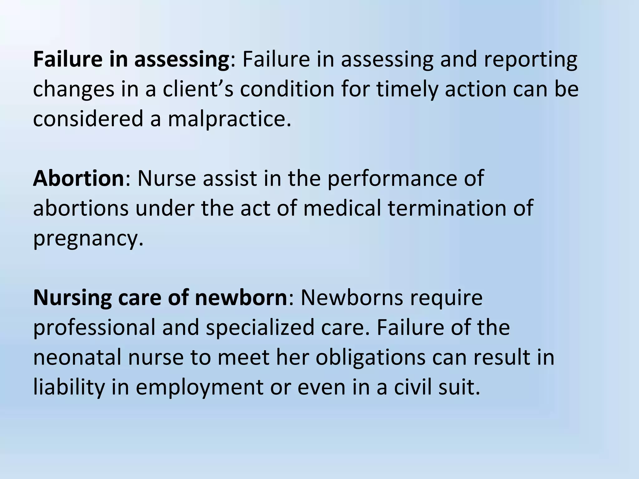 Failure in assessing: Failure in assessing and reporting
changes in a client’s condition for timely action can be
considered a malpractice.
Abortion: Nurse assist in the performance of
abortions under the act of medical termination of
pregnancy.
Nursing care of newborn: Newborns require
professional and specialized care. Failure of the
neonatal nurse to meet her obligations can result in
liability in employment or even in a civil suit.
 