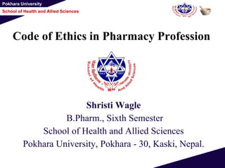 Pokhara University
School of Health and Allied Sciences
Code of Ethics in Pharmacy Profession
Shristi Wagle
B.Pharm., Sixth Semester
School of Health and Allied Sciences
Pokhara University, Pokhara - 30, Kaski, Nepal.
 