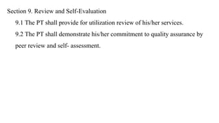 Section 9. Review and Self-Evaluation
9.1 The PT shall provide for utilization review of his/her services.
9.2 The PT shall demonstrate his/her commitment to quality assurance by
peer review and self- assessment.
 
