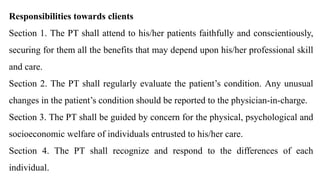 Responsibilities towards clients
Section 1. The PT shall attend to his/her patients faithfully and conscientiously,
securing for them all the benefits that may depend upon his/her professional skill
and care.
Section 2. The PT shall regularly evaluate the patient’s condition. Any unusual
changes in the patient’s condition should be reported to the physician-in-charge.
Section 3. The PT shall be guided by concern for the physical, psychological and
socioeconomic welfare of individuals entrusted to his/her care.
Section 4. The PT shall recognize and respond to the differences of each
individual.
 