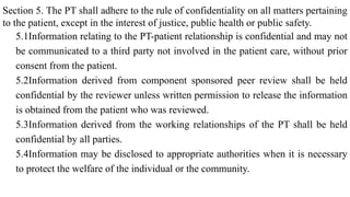 Section 5. The PT shall adhere to the rule of confidentiality on all matters pertaining
to the patient, except in the interest of justice, public health or public safety.
5.1Information relating to the PT-patient relationship is confidential and may not
be communicated to a third party not involved in the patient care, without prior
consent from the patient.
5.2Information derived from component sponsored peer review shall be held
confidential by the reviewer unless written permission to release the information
is obtained from the patient who was reviewed.
5.3Information derived from the working relationships of the PT shall be held
confidential by all parties.
5.4Information may be disclosed to appropriate authorities when it is necessary
to protect the welfare of the individual or the community.
 