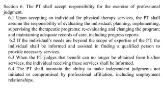 Section 6. The PT shall accept responsibility for the exercise of professional
judgment.
6.1 Upon accepting an individual for physical therapy services, the PT shall
assume the responsibility of evaluating the individual; planning, implementing,
supervising the therapeutic programs; re-evaluating and changing the program;
and maintaining adequate records of care, including progress reports.
6.2 If the individual’s needs are beyond the scope of expertise of the PT, the
individual shall be informed and assisted in finding a qualified person to
provide necessary services.
6.3 When the PT judges that benefit can no longer be obtained from his/her
services, the individual receiving these services shall be informed.
6.4 The PT shall maintain the ability to make independent judgments not
initiated or compromised by professional affiliation, including employment
relationships.
 