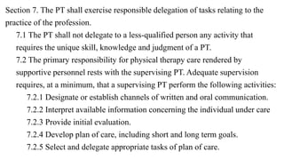 Section 7. The PT shall exercise responsible delegation of tasks relating to the
practice of the profession.
7.1 The PT shall not delegate to a less-qualified person any activity that
requires the unique skill, knowledge and judgment of a PT.
7.2 The primary responsibility for physical therapy care rendered by
supportive personnel rests with the supervising PT. Adequate supervision
requires, at a minimum, that a supervising PT perform the following activities:
7.2.1 Designate or establish channels of written and oral communication.
7.2.2 Interpret available information concerning the individual under care
7.2.3 Provide initial evaluation.
7.2.4 Develop plan of care, including short and long term goals.
7.2.5 Select and delegate appropriate tasks of plan of care.
 