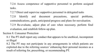 7.2.6 Assess competence of supportive personnel to perform assigned
tasks.
7.2.7 Direct and supervise supportive personnel in delegated tasks
7.2.8 Identify and document precautions, special problems,
contraindications, goals, anticipated progress and plans for reevaluation.
7.2.9 Re-evaluate, adjust plan of care when necessary, perform final
evaluation, and establish follow-up plan.
Section 8. Consumer Protection
8.1 The PT shall report any conduct that appears to be unethical, incompetent
or illegal
8.2 The PT may not participate in any arrangements in which patients are
exploited due to the referring sources’ enhancing their personal incomes as a
result of referring for, prescribing, or recommending PT.
 