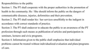 Responsibilities to the public
Section 1. The PT shall cooperate with the proper authorities in the promotion of
health in the community. He / She should inform the public on the dangers of
communicable diseases, injuries, deformities and their prevention.
Section 2. The PT shall render his / her services unselfishly to the indigent in
accordance with correct standards of practice.
Section 3. The PT shall endeavor to educate the public to an awareness of the PT
profession through such means as publication of articles and participation in
seminars, lectures and civic programs.
Section 4. Information given to the public shall emphasize that individual
problems cannot be treated without individualized evaluation and plans/programs
of care.
 