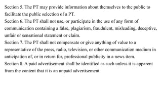 Section 5. The PT may provide information about themselves to the public to
facilitate the public selection of a PT.
Section 6. The PT shall not use, or participate in the use of any form of
communication containing a false, plagiarism, fraudulent, misleading, deceptive,
unfair or sensational statement or claim.
Section 7. The PT shall not compensate or give anything of value to a
representative of the press, radio, television, or other communication medium in
anticipation of, or in return for, professional publicity in a news item.
Section 8. A paid advertisement shall be identified as such unless it is apparent
from the content that it is an unpaid advertisement.
 