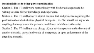 Responsibilities to other physical therapists
Section 1. The PT shall work harmoniously with his/her colleagues and be
willing to share his/her knowledge and experience.
Section 2. The PT shall observe utmost caution, tact and prudence regarding the
professional conduct of other physical therapists. He / She should not say or do
anything that may lessen the patient’s confidence in his/her co-therapist.
Section 3. The PT shall not take charge of, nor advise a patient under the care of
another therapist, unless in the case of emergency, or upon endorsement of the
attending therapist.
 
