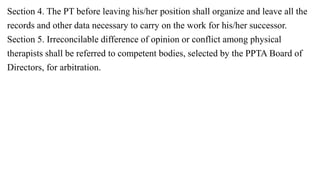 Section 4. The PT before leaving his/her position shall organize and leave all the
records and other data necessary to carry on the work for his/her successor.
Section 5. Irreconcilable difference of opinion or conflict among physical
therapists shall be referred to competent bodies, selected by the PPTA Board of
Directors, for arbitration.
 