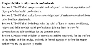 Responsibilities to other health professionals
Section 1. The PT shall cooperate with and safeguard the interest, reputation and
dignity of other health professionals.
Section 2. The PT shall make due acknowledgement of assistance received from
other health professionals.
Section 3. The PT shall be imbued with the spirit of loyalty, mutual confidence,
respect and faith in other health professionals joining them in cheerful
cooperation and self-sacrifices for the common good.
Section 4. Professional criticism of associates shall be made only for the welfare
of the patient and the service, and only in formal accusation before the proper
authority to try the case on its merits.
 