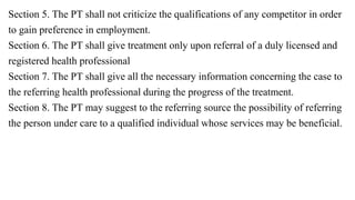 Section 5. The PT shall not criticize the qualifications of any competitor in order
to gain preference in employment.
Section 6. The PT shall give treatment only upon referral of a duly licensed and
registered health professional
Section 7. The PT shall give all the necessary information concerning the case to
the referring health professional during the progress of the treatment.
Section 8. The PT may suggest to the referring source the possibility of referring
the person under care to a qualified individual whose services may be beneficial.
 