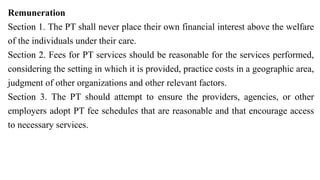 Remuneration
Section 1. The PT shall never place their own financial interest above the welfare
of the individuals under their care.
Section 2. Fees for PT services should be reasonable for the services performed,
considering the setting in which it is provided, practice costs in a geographic area,
judgment of other organizations and other relevant factors.
Section 3. The PT should attempt to ensure the providers, agencies, or other
employers adopt PT fee schedules that are reasonable and that encourage access
to necessary services.
 