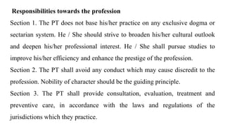 Responsibilities towards the profession
Section 1. The PT does not base his/her practice on any exclusive dogma or
sectarian system. He / She should strive to broaden his/her cultural outlook
and deepen his/her professional interest. He / She shall pursue studies to
improve his/her efficiency and enhance the prestige of the profession.
Section 2. The PT shall avoid any conduct which may cause discredit to the
profession. Nobility of character should be the guiding principle.
Section 3. The PT shall provide consultation, evaluation, treatment and
preventive care, in accordance with the laws and regulations of the
jurisdictions which they practice.
 