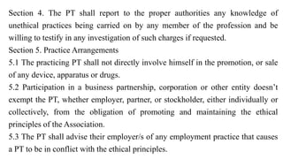 Section 4. The PT shall report to the proper authorities any knowledge of
unethical practices being carried on by any member of the profession and be
willing to testify in any investigation of such charges if requested.
Section 5. Practice Arrangements
5.1 The practicing PT shall not directly involve himself in the promotion, or sale
of any device, apparatus or drugs.
5.2 Participation in a business partnership, corporation or other entity doesn’t
exempt the PT, whether employer, partner, or stockholder, either individually or
collectively, from the obligation of promoting and maintaining the ethical
principles of the Association.
5.3 The PT shall advise their employer/s of any employment practice that causes
a PT to be in conflict with the ethical principles.
 