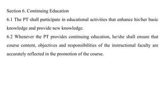Section 6. Continuing Education
6.1 The PT shall participate in educational activities that enhance his/her basic
knowledge and provide new knowledge.
6.2 Whenever the PT provides continuing education, he/she shall ensure that
course content, objectives and responsibilities of the instructional faculty are
accurately reflected in the promotion of the course.
 