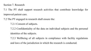 Section 7. Research
7.1 The PT shall support research activities that contribute knowledge for
improved patient care.
7.2 The PT engaged in research shall ensure the:
7.2.1 Consent of subjects.
7.2.2 Confidentiality of the data on individual subjects and the personal
identities of the subjects.
7.2.3 Wellbeing of all subjects in compliance with facility regulations
and laws of the jurisdiction in which the research is conducted.
 