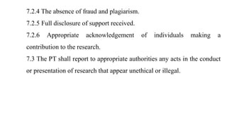 7.2.4 The absence of fraud and plagiarism.
7.2.5 Full disclosure of support received.
7.2.6 Appropriate acknowledgement of individuals making a
contribution to the research.
7.3 The PT shall report to appropriate authorities any acts in the conduct
or presentation of research that appear unethical or illegal.
 
