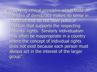 • “Applying ethical principles which build on
the idea of democracy makes no sense in
countries that do not have political
tradition that supports the respecting
patients’ rights. Similarly individualism
may often be inappropriate in a country
where the concept of individual rights
does not exist because each person must
always act in the interest of the larger
group”.
 