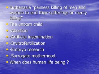 • Euthanasia “painless killing of men and
women to end their sufferings or mercy
killing”
• The unborn child
• -Abortion
• -Artificial insemination
• -Invitrofertilization
• -Embryo research
• -Surrogate motherhood.
• When does human life being ?
 
