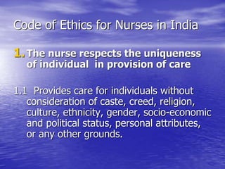 Code of Ethics for Nurses in India
1.The nurse respects the uniqueness
of individual in provision of care
1.1 Provides care for individuals without
consideration of caste, creed, religion,
culture, ethnicity, gender, socio-economic
and political status, personal attributes,
or any other grounds.
 
