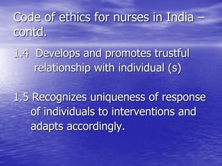 Code of ethics for nurses in India –
contd.
1.4 Develops and promotes trustful
relationship with individual (s)
1.5 Recognizes uniqueness of response
of individuals to interventions and
adapts accordingly.
 