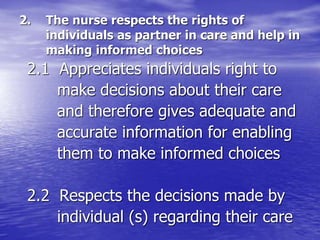 2. The nurse respects the rights of
individuals as partner in care and help in
making informed choices
2.1 Appreciates individuals right to
make decisions about their care
and therefore gives adequate and
accurate information for enabling
them to make informed choices
2.2 Respects the decisions made by
individual (s) regarding their care
 