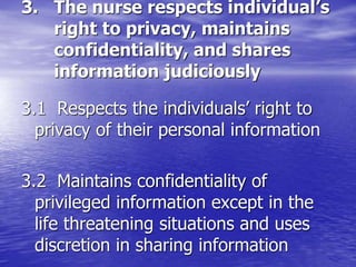 3. The nurse respects individual’s
right to privacy, maintains
confidentiality, and shares
information judiciously
3.1 Respects the individuals’ right to
privacy of their personal information
3.2 Maintains confidentiality of
privileged information except in the
life threatening situations and uses
discretion in sharing information
 