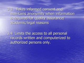 3.3 Takes informed consent and
maintains anonymity when information
is required for quality assurance/
academic/legal reasons
3.4 Limits the access to all personal
records written and computerized to
authorized persons only.
 