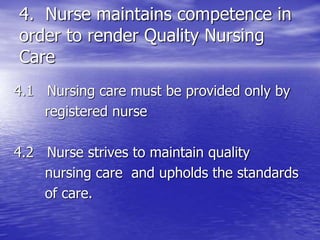 4. Nurse maintains competence in
order to render Quality Nursing
Care
4.1 Nursing care must be provided only by
registered nurse
4.2 Nurse strives to maintain quality
nursing care and upholds the standards
of care.
 