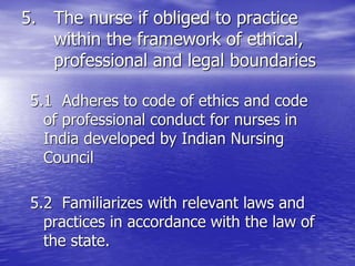 5. The nurse if obliged to practice
within the framework of ethical,
professional and legal boundaries
5.1 Adheres to code of ethics and code
of professional conduct for nurses in
India developed by Indian Nursing
Council
5.2 Familiarizes with relevant laws and
practices in accordance with the law of
the state.
 