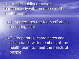 6. Nurse is obliged to work
harmoniously with members of the
health team.
6.1 Appreciates the team efforts in
rendering care
6.2 Cooperates, coordinates and
collaborates with members of the
health team to meet the needs of
people
 