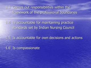 1.3 Carries out responsibilities within the
framework of the professional boundaries
1.4 Is accountable for maintaining practice
standards set by Indian Nursing Council
1.5. Is accountable for own decisions and actions
1.6 Is compassionate
 